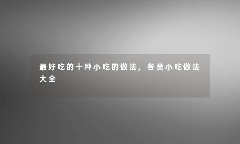 好吃的十种小吃的做法,各类小吃做法大全