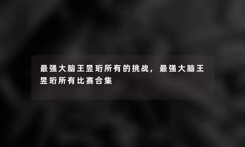 强大脑王昱珩所有的挑战,强大脑王昱珩所有比赛合集