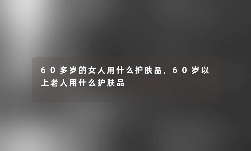 60多岁的女人用什么护肤品,60岁以上老人用什么护肤品