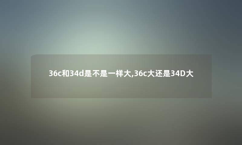 36c和34d是不是一样大,36c大还是34D大