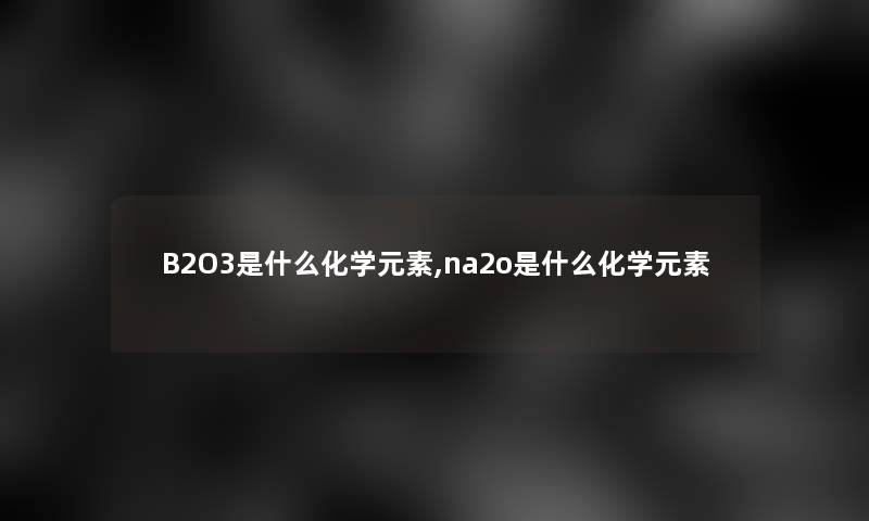 B2O3是什么化学元素,na2o是什么化学元素