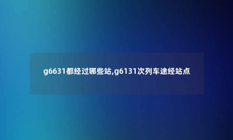 g6631都经过哪些站,g6131次列车途经站点