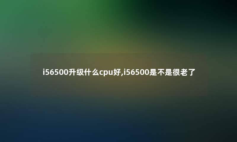 i56500升级什么cpu好,i56500是不是很老了