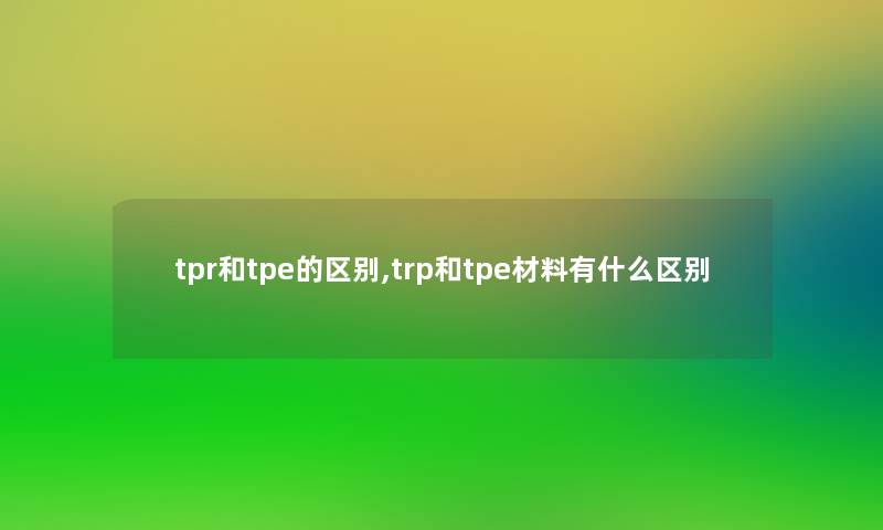 tpr和tpe的区别,trp和tpe材料有什么区别