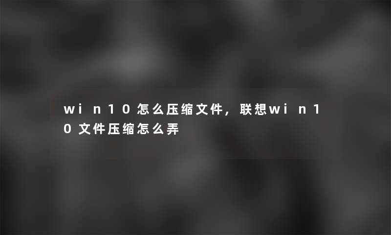 win10怎么压缩文件,联想win10文件压缩怎么弄