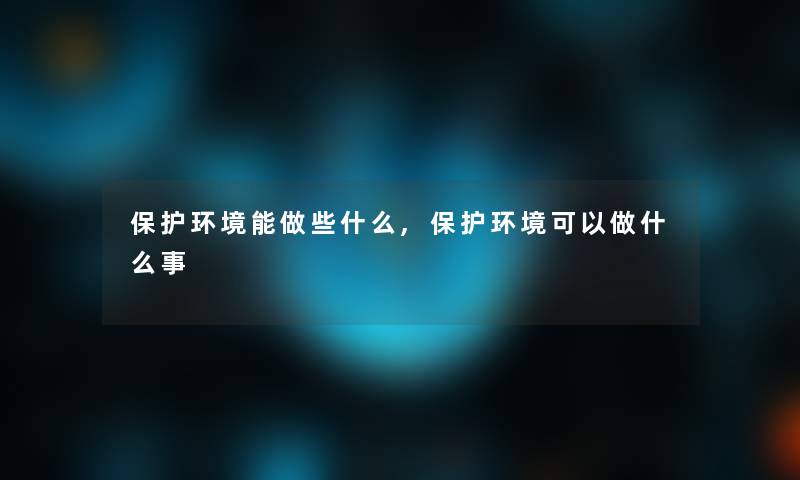 保护环境能做些什么,保护环境可以做什么事