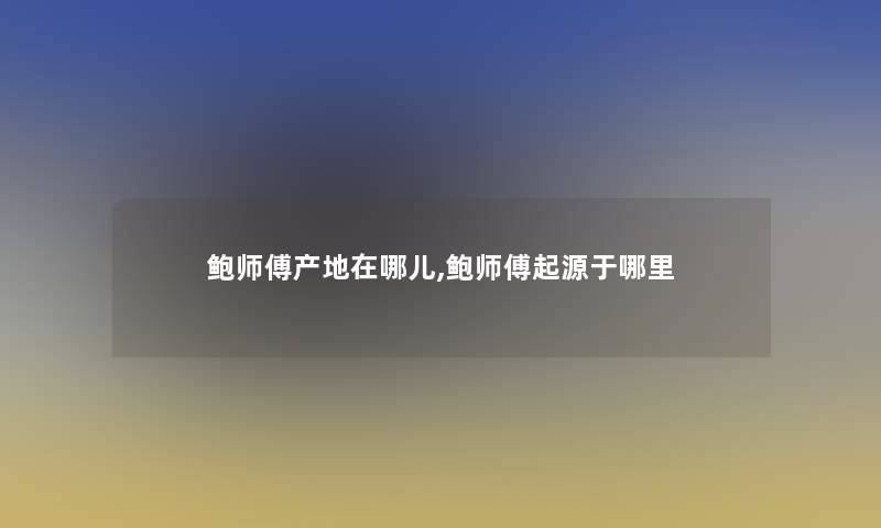 鲍师傅产地在哪儿,鲍师傅起源于哪里