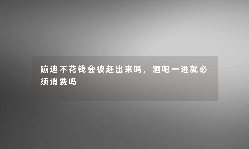 蹦迪不花钱会被赶出来吗,酒吧一进就必须消费吗