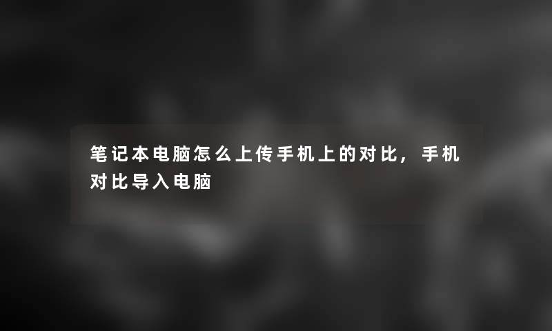 笔记本电脑怎么上传手机上的对比,手机对比导入电脑