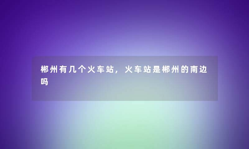 郴州有几个火车站,火车站是郴州的南边吗