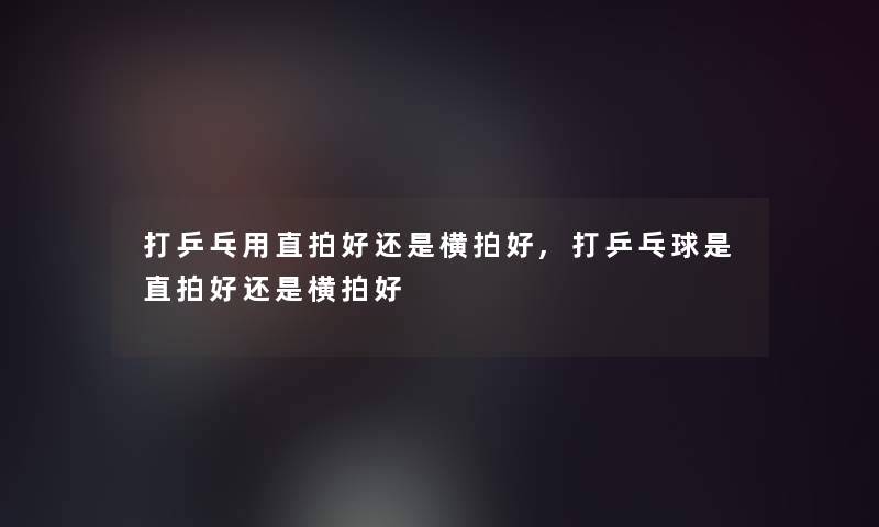 打乒乓用直拍好还是横拍好,打乒乓球是直拍好还是横拍好