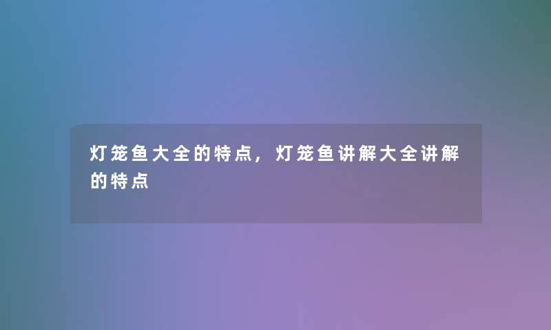 灯笼鱼大全的特点,灯笼鱼讲解大全讲解的特点