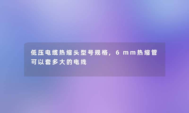 低压电缆热缩头型号规格,6mm热缩管可以套多大的电线