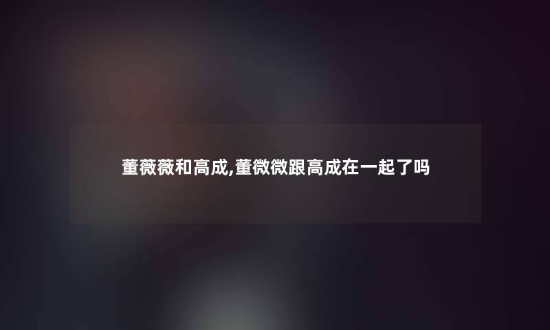 董薇薇和高成,董微微跟高成在一起了吗