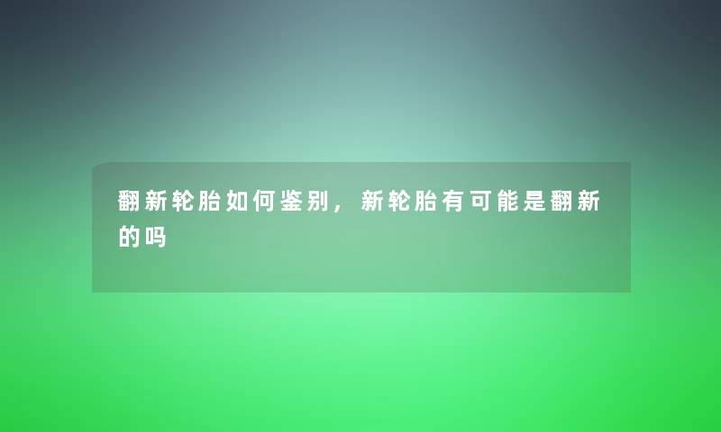 翻新轮胎如何鉴别,新轮胎有可能是翻新的吗