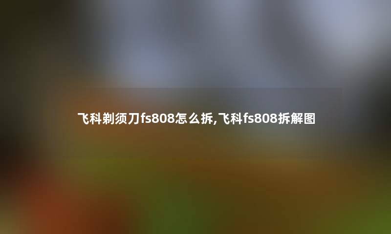 飞科剃须刀fs808怎么拆,飞科fs808拆解图