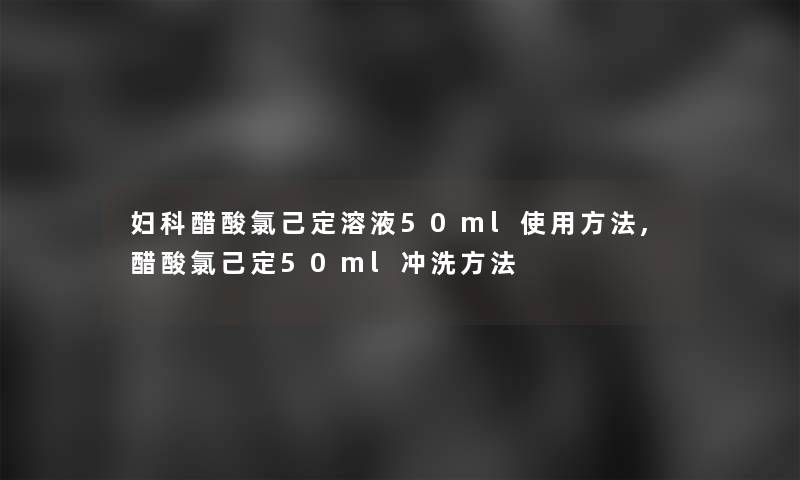 妇科醋酸氯己定溶液50ml使用方法,醋酸氯己定50ml冲洗方法