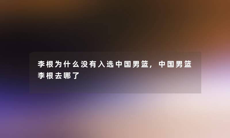 李根为什么没有入选中国男篮,中国男篮李根去哪了