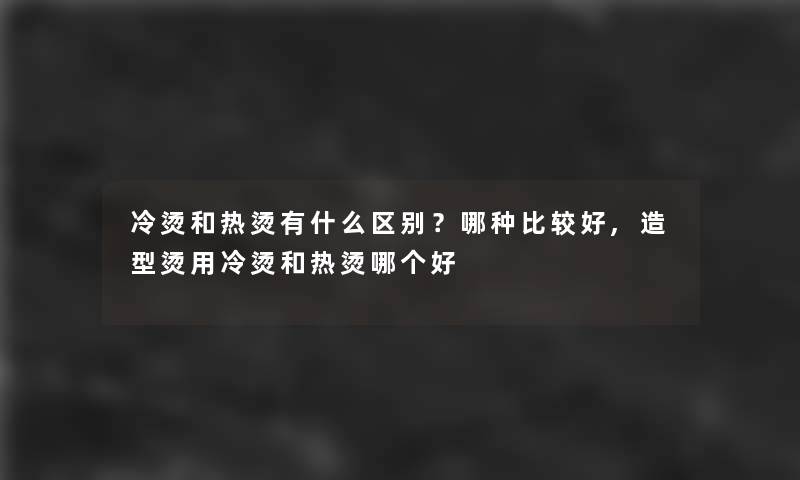 冷烫和热烫有什么区别？哪种比较好,造型烫用冷烫和热烫哪个好