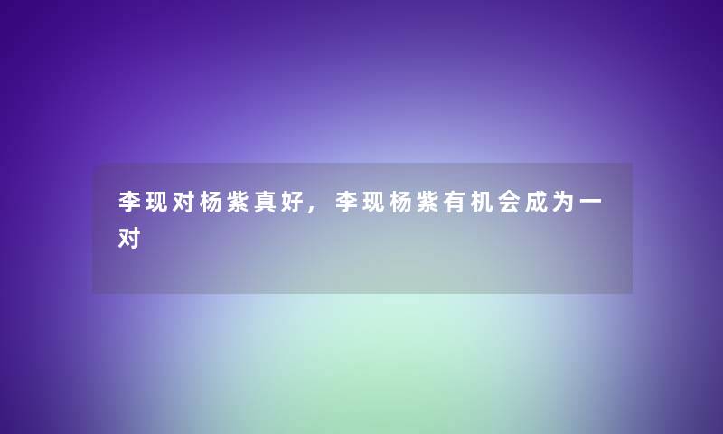 李现对杨紫真好,李现杨紫有机会成为一对