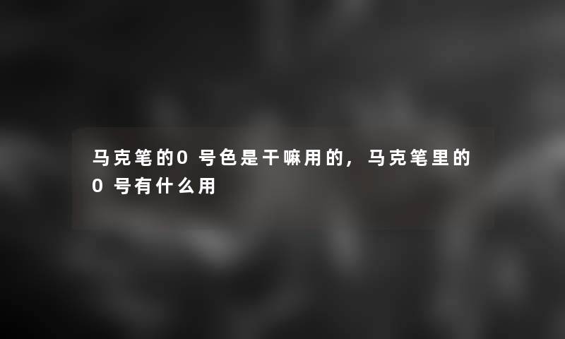 马克笔的0号色是干嘛用的,马克笔里的0号有什么用