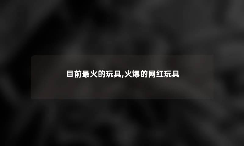 目前火的玩具,火爆的网红玩具