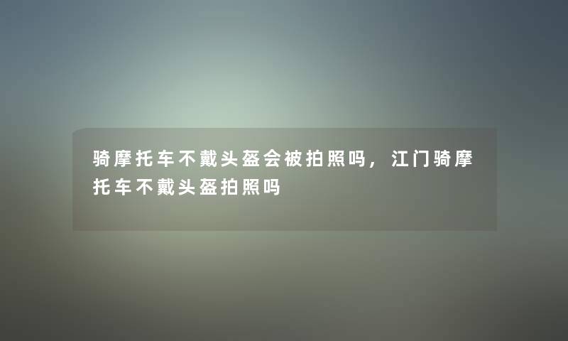 骑摩托车不戴头盔会被拍照吗,江门骑摩托车不戴头盔拍照吗