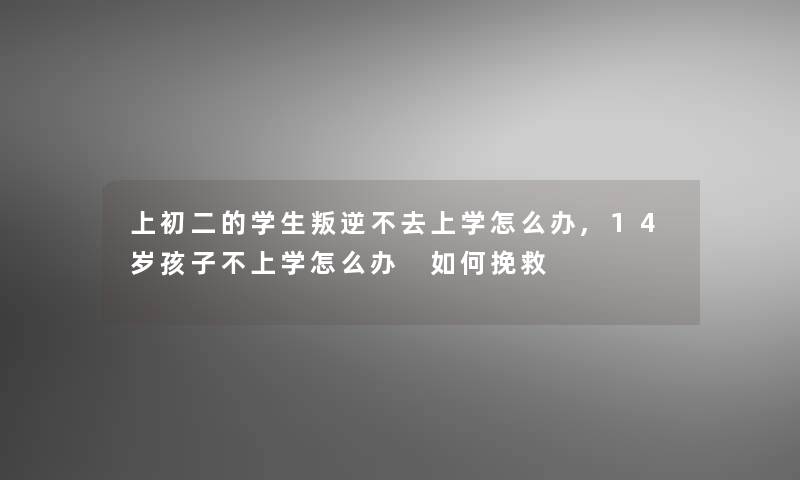 上初二的学生叛逆不去上学怎么办,14岁孩子不上学怎么办 如何挽救