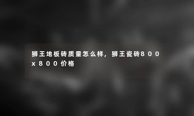 狮王地板砖质量怎么样,狮王瓷砖800x800价格