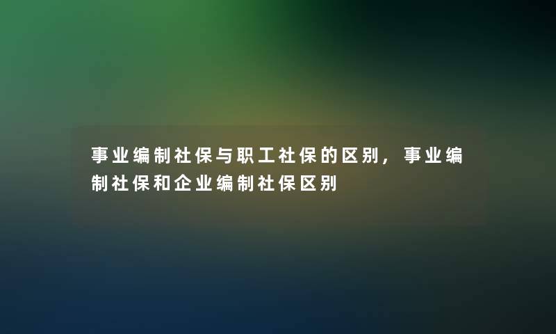 事业编制社保与职工社保的区别,事业编制社保和企业编制社保区别