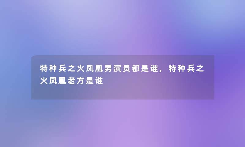 特种兵之火凤凰男演员都是谁,特种兵之火凤凰老方是谁