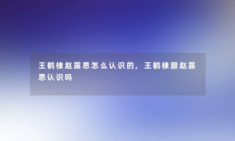 王鹤棣赵露思怎么认识的,王鹤棣跟赵露思认识吗