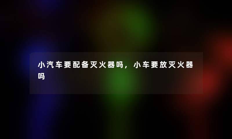 小汽车要配备灭火器吗,小车要放灭火器吗