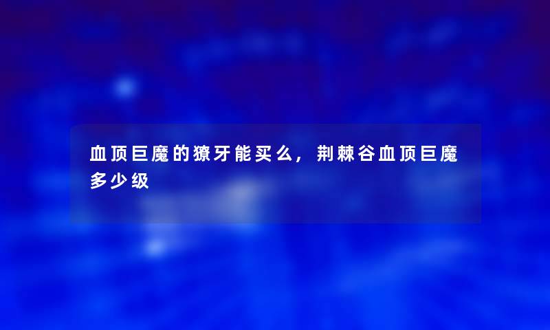 血顶巨魔的獠牙能买么,荆棘谷血顶巨魔多少级