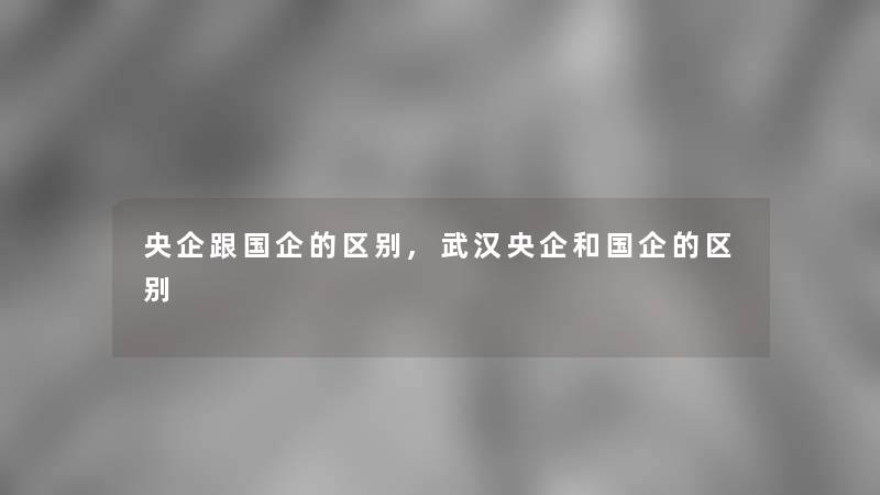 央企跟国企的区别,武汉央企和国企的区别