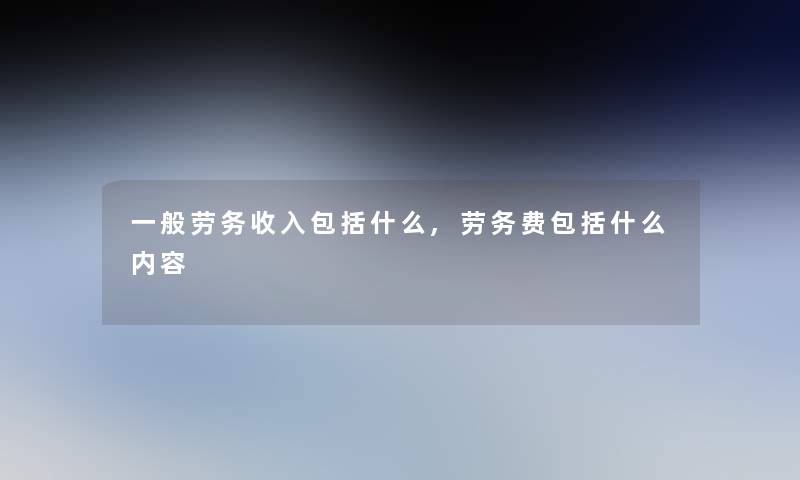 一般劳务收入包括什么,劳务费包括什么内容