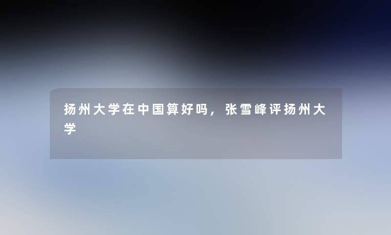 扬州大学在中国算好吗,张雪峰评扬州大学