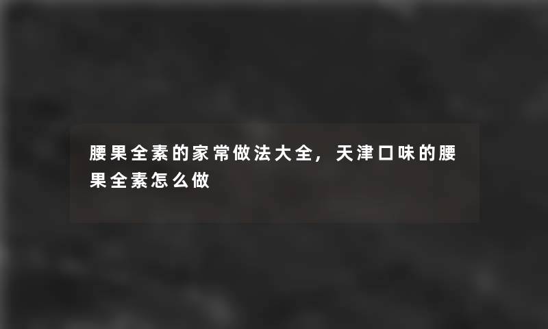 腰果全素的家常做法大全,天津口味的腰果全素怎么做