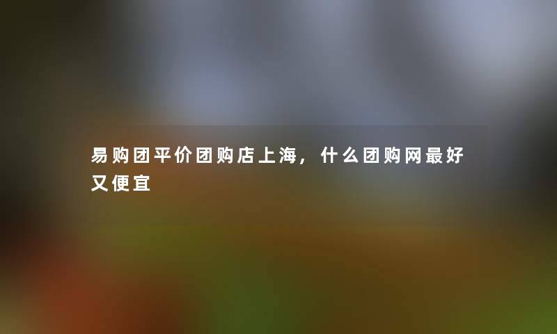 易购团平价团购店上海,什么团购网好又便宜