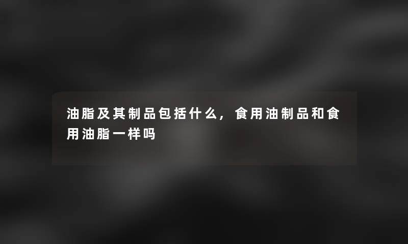 油脂及其制品包括什么,食用油制品和食用油脂一样吗