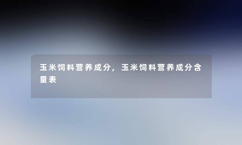 玉米饲料营养成分,玉米饲料营养成分含量表