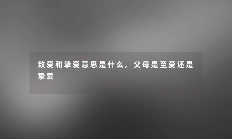 致爱和挚爱意思是什么,父母是至爱还是挚爱