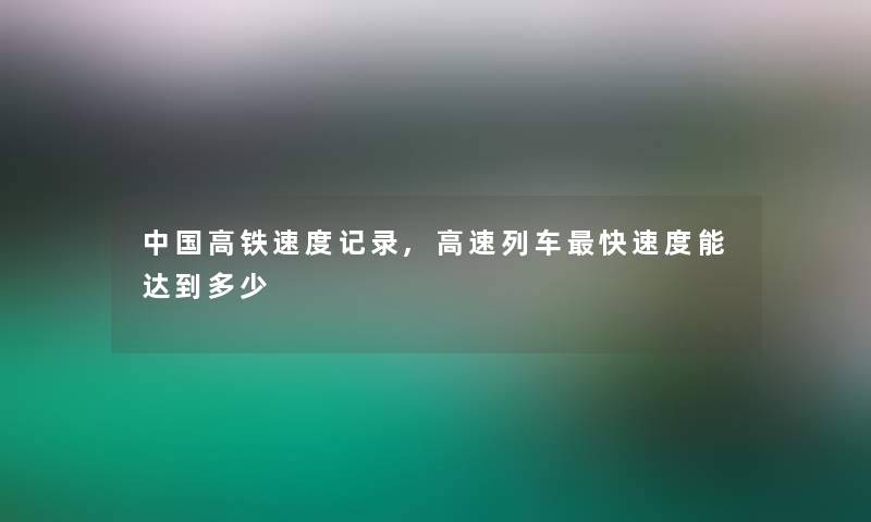 中国高铁速度记录,高速列车快速度能达到多少