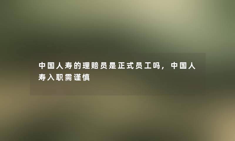 中国人寿的理赔员是正式员工吗,中国人寿入职需谨慎