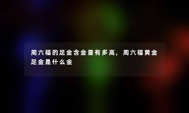 周六福的足金含金量有多高,周六福黄金足金是什么金