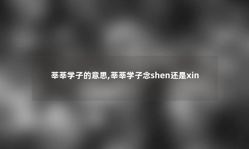 莘莘学子的意思,莘莘学子念shen还是xin