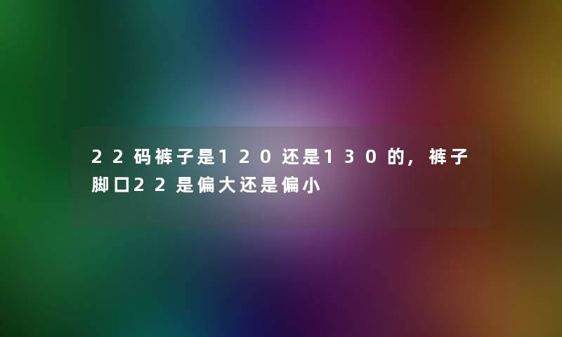 22码裤子是120还是130的,裤子脚口22是偏大还是偏小