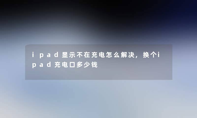 ipad显示不在充电怎么解决,换个ipad充电口多少钱