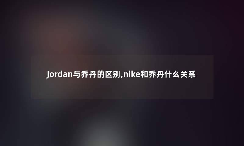 Jordan与乔丹的区别,nike和乔丹什么关系