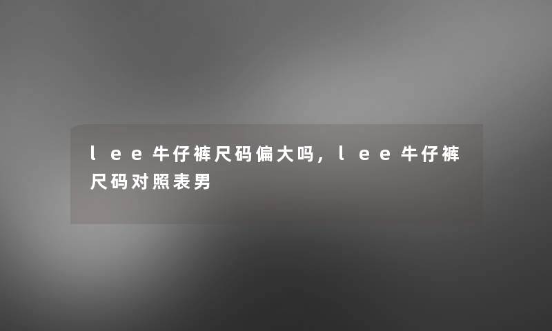 lee牛仔裤尺码偏大吗,lee牛仔裤尺码对照表男